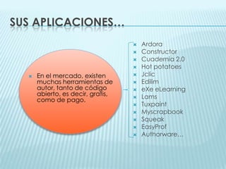 Sus aplicaciones…ArdoraConstructorCuadernia 2.0Hot potatoesJclicEdilimeXe eLearningLamsTuxpaintMyscrapbookSqueakEasyProfAuthorware…En el mercado, existen muchas herramientas de autor, tanto de código abierto, es decir, gratis, como de pago. 