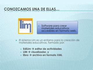 Conozcamos una de ellas…Software para crear materiales educativos accesibles en formato web.El sistema Lim es un entorno para la creación de materiales educativos, formado por:EdiLim editor de actividadesLIM  visualizador, ylibro  archivo en formato XML