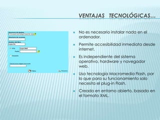 Ventajas   tecnológicas…No es necesario instalar nada en el ordenador.Permite accesibilidad inmediata desde internet.Es independiente del sistema operativo, hardware y navegador web.Usa tecnología Macromedia Flash, por lo que para su funcionamiento solo necesita el plug-in Flash.Creado en entorno abierto, basado en el formato XML.