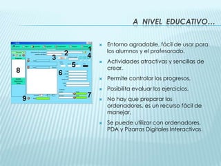 A  nivel  educativo…Entorno agradable, fácil de usar para los alumnos y el profesorado.Actividades atractivas y sencillas de crear.Permite controlar los progresos.Posibilita evaluar los ejercicios.No hay que preparar los ordenadores, es un recurso fácil de manejar.Se puede utilizar con ordenadores, PDA y Pizarras Digitales Interactivas. 