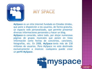 MySpace es un sitio internet fundado en Estados Unidos,
que pone a disposición a los usuarios, de forma gratuita,
un espacio web personalizado, que permite presentar
diversas informaciones personales y hacer un blog. 
MySpace es conocido, sobre todo, por alojar numerosas
páginas de grupos musicales que ponen en línea
información como fechas de conciertos, canciones,
fotografías, etc. En 2008, MySpace tenía más de 230
millones de usuarios. Pero MySpace no está destinado
exclusivamente a músicos: cualquiera puede crear
un perfil MySpace.
volver
 
