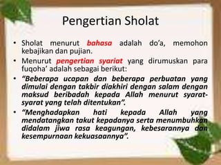 Pengertian Sholat
• Sholat menurut bahasa adalah do’a, memohon
kebajikan dan pujian.
• Menurut pengertian syariat yang dirumuskan para
fuqoha’ adalah sebagai berikut:
• “Beberapa ucapan dan beberapa perbuatan yang
dimulai dengan takbir diakhiri dengan salam dengan
maksud beribadah kepada Allah menurut syarat-
syarat yang telah ditentukan”.
• “Menghadapkan hati kepada Allah yang
mendatangkan takut kepadanya serta menumbuhkan
didalam jiwa rasa keagungan, kebesarannya dan
kesempurnaan kekuasaannya”.
 