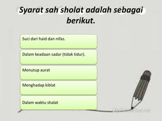 Syarat sah sholat adalah sebagai
berikut.
Suci dari haid dan nifas.
Dalam keadaan sadar (tidak tidur).
Menutup aurat
Menghadap kiblat
Dalam waktu shalat
 