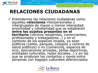 RELACIONES CIUDADANAS
 Entendemos las relaciones ciudadanas como
  aquellas relaciones interpersonales o
  intergrupales de mayor o menor intensidad,
  proximidad y cotidianidad que se establecen
  entre los sujetos presentes en el
  territorio (vecinos residentes, comerciantes,
  profesionales y trabajadores…) y en el
  contexto de los espacios locales, ya sean
  públicos (calles, parques, colegios y centros de
  salud públicos) o no (comercios, espacios de
  ocio, asociaciones privadas, peñas deportivas,
  entidades culturales, redes sociales…) y en las
  que se producen los contactos y nexos entre
  personas con bagajes culturales diferenciados
 