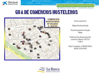 Guía de comercios hosteleros
                             Guía comercios

                          Mapa Geolocalizado

                         Posicionamiento Google
                                  Maps

                        Elaboración día promoción
                         comercio Barrio: RUTA
                                  TAPA

                       Ruta Completa: CHEQUERA
                             DESCUENTOS
 