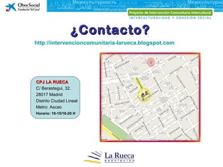 ¿Contacto?
http://intervencioncomunitaria-larueca.blogspot.com




CPJ LA RUECA
C/ Berastegui, 32.
28017 Madrid
Distrito Ciudad Lineal
Metro: Ascao
Horario: 10-15/16-20 H
 