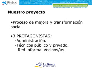 Nuestro proyecto

 •Proceso de mejora y transformación
 social.

 •3 PROTAGONISTAS:
   -Administración.
   -Técnicos público y privado.
   - Red informal vecinos/as.
 