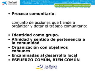 • Proceso comunitario:

 conjunto de acciones que tiende a
 organizar y dotar el trabajo comunitario:

• Identidad como grupo.
• Afinidad y sentido de pertenencia a
  la comunidad
• Organización con objetivos
  comunes
• Encaminadas al desarrollo local
• ESFUERZO COMÚN, BIEN COMÚN
 