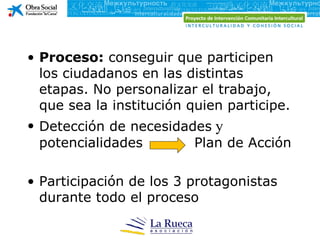 • Proceso: conseguir que participen
  los ciudadanos en las distintas
  etapas. No personalizar el trabajo,
  que sea la institución quien participe.
• Detección de necesidades y
  potencialidades       Plan de Acción

• Participación de los 3 protagonistas
  durante todo el proceso
 