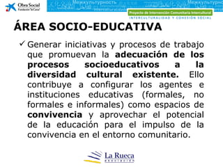 ÁREA SOCIO-EDUCATIVA
 Generar iniciativas y procesos de trabajo
  que promuevan la adecuación de los
  procesos      socioeducativos     a    la
  diversidad cultural existente. Ello
  contribuye a configurar los agentes e
  instituciones educativas (formales, no
  formales e informales) como espacios de
  convivencia y aprovechar el potencial
  de la educación para el impulso de la
  convivencia en el entorno comunitario.
 