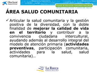 ÁREA SALUD COMUNITARIA
 Articular la salud comunitaria y la gestión
  positiva de la diversidad, con la doble
  finalidad de mejorar la calidad de vida
  en el territorio y contribuir a la
  convivencia      ciudadana    intercultural,
  ayudando además al desarrollo integral del
  modelo de atención primaria (actividades
  preventivas, participación comunitaria,
  actividades     para   la   salud,    salud
  comunitaria)…
 