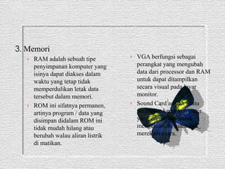 3. Memori 
› RAM adalah sebuah tipe 
penyimpanan komputer yang 
isinya dapat diakses dalam 
waktu yang tetap tidak 
memperdulikan letak data 
tersebut dalam memori. 
› ROM ini sifatnya permanen, 
artinya program / data yang 
disimpan didalam ROM ini 
tidak mudah hilang atau 
berubah walau aliran listrik 
di matikan. 
› VGA berfungsi sebagai 
perangkat yang mengubah 
data dari processor dan RAM 
untuk dapat ditampilkan 
secara visual pada layar 
monitor. 
› Sound Card adalah suatu 
perangkat keras komputer 
yang digunakan untuk 
mengeluarkan suara dan 
merekam suara. 
 