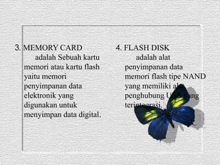 3. MEMORY CARD 
adalah Sebuah kartu 
memori atau kartu flash 
yaitu memori 
penyimpanan data 
elektronik yang 
digunakan untuk 
menyimpan data digital. 
4. FLASH DISK 
adalah alat 
penyimpanan data 
memori flash tipe NAND 
yang memiliki alat 
penghubung USB yang 
terintegrasi. 
 