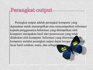 Perangkat output adalah perangkat komputer yang 
digunakan untuk menampilkan atau menyampaikan informasi 
kepada penggunanya.Informasi yang ditampilkan oleh 
komputer merupakan hasil dari pemrosesan yang telah 
dilakukan oleh komputer. Informasi yang diteruskan oleh 
komputer melalui perangkat output dapat berupa tampilan di 
layar hasil cetakan, suara, dan sebagainya. 
 