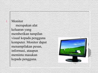 1. Monitor 
merupakan alat 
keluaran yang 
memberikan tampilan 
visual kepada pengguna 
komputer. Monitor dapat 
menampilakan pesan, 
informasi, ataupun 
meminta masukan 
kepada pengguna. 
 