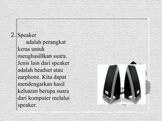 2. Speaker 
adalah perangkat 
keras untuk 
menghasillkan suara. 
Jenis lain dari speaker 
adalah headset atau 
earphone. Kita dapat 
mendengarkan hasil 
keluaran berupa suara 
dari komputer melalui 
speaker. 
 