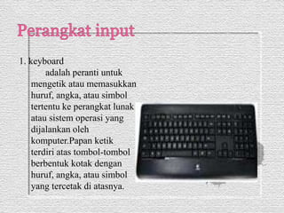1. keyboard 
adalah peranti untuk 
mengetik atau memasukkan 
huruf, angka, atau simbol 
tertentu ke perangkat lunak 
atau sistem operasi yang 
dijalankan oleh 
komputer.Papan ketik 
terdiri atas tombol-tombol 
berbentuk kotak dengan 
huruf, angka, atau simbol 
yang tercetak di atasnya. 
 