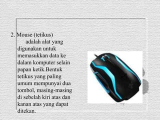 2. Mouse (tetikus) 
adalah alat yang 
digunakan untuk 
memasukkan data ke 
dalam komputer selain 
papan ketik.Bentuk 
tetikus yang paling 
umum mempunyai dua 
tombol, masing-masing 
di sebelah kiri atas dan 
kanan atas yang dapat 
ditekan. 
 