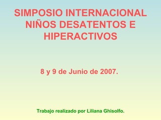 SIMPOSIO INTERNACIONAL NIÑOS DESATENTOS E HIPERACTIVOS 8 y 9 de Junio de 2007.   Trabajo realizado por Liliana Ghisolfo. 