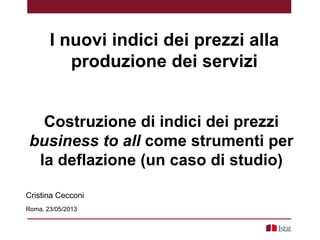 Costruzione di indici dei prezzi
business to all come strumenti per
la deflazione (un caso di studio)
Cristina Cecconi
Roma, 23/05/2013
I nuovi indici dei prezzi alla
produzione dei servizi
 