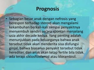 Prognosis
• Sebagian besar anak dengan nefrosis yang
  berespon terhadap steroid akan mengalami
  kekambuhan berkali-kali sampai penyakitnya
  menyembuh sendiri secara spontan menjelang
  usia akhir decade kedua. Yang penting adalah
  menunjukkan pada keluarganya bahwa anak
  tersebut tidak akan menderita sisa disfungsi
  ginjal, bahwa biasanya penyakit tersebut tidak
  herediter, dan anak akan tetap fertile bila tidak
  ada terapi siklosflosfamid atau klorambisil.
 