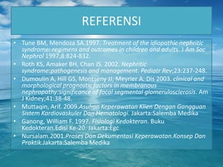 REFERENSI
• Tune BM, Mendoza SA.1997. Treatment of the idiopathic nephritic
  syndrome: regimens and outcomes in children and adults. J Am Soc
  Nephrol 1997;8:824-832.
• Roth KS, Amaker BH, Chan JS. 2002. Nephritic
  syndrome:pathogenesis and management. Pediatr Rev;23:237-248.
• Dumoulin A, Hill GS, Montseny JJ, Meyrier A. Dis 2003. clinical and
  morphological prognostic factors in membranous
  nephropathy:significance of focal segmental glomerulosclerosis. Am
  J Kidney;41:38-48.
• Muttaqin, Arif. 2009.Asuhan Keperawatan Klien Dengan Gangguan
  Sistem Kardiovaskuler Dan Hematologi. Jakarta:Salemba Medika
• Ganong, William F. 1997. Fisiologi Kedokteran. Buku
  Kedokteran.Edisi Ke-20. Jakarta:Egc
• Nursalam.2001.Proses Dan Dekumentasi Keperawatan.Konsep Dan
  Praktik.Jakarta:Salemba Medika
 