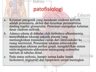 patofisiologi
a. Kelainan patogenik yang mendasari sindrom nefrotik
   adalah proteinuria, akibat dari kenaikan permeabilitas
   dinding kapiler glomerulus. Proteinuri merupakan kelainan
   dasar sindrom nefrotik.
b. Adanya edema di dahului oleh timbulnya albuminemia,
   menyebabkan tekanan onkotik plasma yang
   memungkinkan transudasi cairan dari intravaskuler ke
   ruang intertsisial. Penurunan tekanan intravaskuler
   menurunkan tekanan perfusi ginjal, mengaktifkan sistem
   renin-angiotensin-aldosteron merangsang reabsorbsi
   natrium di tubulus distal.
c. Pada status nefrosis, hampir semua kadar lemak
   (kolesterol, trigiserid) dan lipoprotein serum meningkat.
 