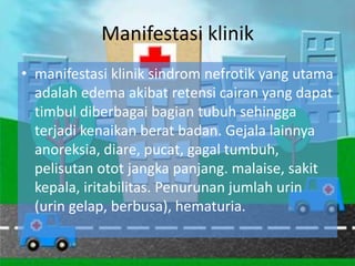 Manifestasi klinik
• manifestasi klinik sindrom nefrotik yang utama
  adalah edema akibat retensi cairan yang dapat
  timbul diberbagai bagian tubuh sehingga
  terjadi kenaikan berat badan. Gejala lainnya
  anoreksia, diare, pucat, gagal tumbuh,
  pelisutan otot jangka panjang. malaise, sakit
  kepala, iritabilitas. Penurunan jumlah urin
  (urin gelap, berbusa), hematuria.
 