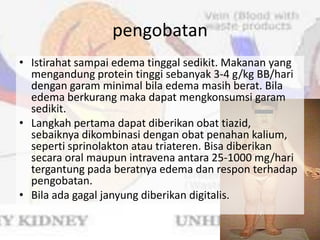 pengobatan
• Istirahat sampai edema tinggal sedikit. Makanan yang
  mengandung protein tinggi sebanyak 3-4 g/kg BB/hari
  dengan garam minimal bila edema masih berat. Bila
  edema berkurang maka dapat mengkonsumsi garam
  sedikit.
• Langkah pertama dapat diberikan obat tiazid,
  sebaiknya dikombinasi dengan obat penahan kalium,
  seperti sprinolakton atau triateren. Bisa diberikan
  secara oral maupun intravena antara 25-1000 mg/hari
  tergantung pada beratnya edema dan respon terhadap
  pengobatan.
• Bila ada gagal janyung diberikan digitalis.
 