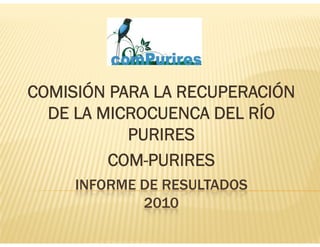 COMISIÓN PARA LA RECUPERACIÓN
  DE LA MICROCUENCA DEL RÍO
           PURIRES
         COM-PURIRES
     INFORME DE RESULTADOS
             2010
 