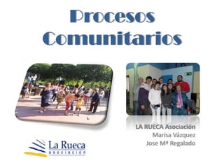 Procesos
Comunitarios



        LA RUECA Asociación
              Marisa Vázquez
            Jose Mª Regalado
 