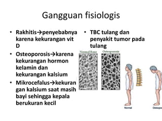 Gangguan fisiologis
• Rakhitis→penyebabnya
karena kekurangan vit
D
• Osteoporosis→karena
kekurangan hormon
kelamin dan
kekurangan kalsium
• Mikrocefalus→kekuran
gan kalsium saat masih
bayi sehingga kepala
berukuran kecil

• TBC tulang dan
penyakit tumor pada
tulang

 