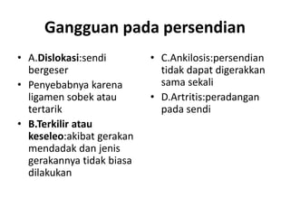 Gangguan pada persendian
• A.Dislokasi:sendi
bergeser
• Penyebabnya karena
ligamen sobek atau
tertarik
• B.Terkilir atau
keseleo:akibat gerakan
mendadak dan jenis
gerakannya tidak biasa
dilakukan

• C.Ankilosis:persendian
tidak dapat digerakkan
sama sekali
• D.Artritis:peradangan
pada sendi

 