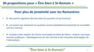 30 propositions pour « Être bien à St-Romain »
Pour plus de proximité avec les Romanères
• 3 - Rencontres régulières des élus dans les quartiers et les hameaux
• 4 - Les projets qui impactent les quartiers seront préalablement présentés et consolidés
avec les riverains
• 5 - Compte-rendu régulier de l’action municipale (la lettre du Maire – bulletin municipal
réunions publiques – développement du site internet et des nouvelles technologies de
l’information)
"Être bien à St-Romain" 13
 
