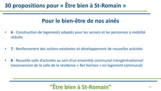 30 propositions pour « Être bien à St-Romain »
Pour le bien-être de nos ainés
• 6 - Construction de logements adaptés pour les seniors et les personnes à mobilité
réduite
• 7 - Renforcement des actions existantes et développement de nouvelles activités
• 8 - Nouvelle salle d’activités au sein d’un ensemble communal intergénérationnel
(reconversion de la salle de la résidence « Bel Horizon » en logement communal)
"Être bien à St-Romain" 14
 