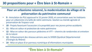 30 propositions pour « Être bien à St-Romain »
Pour un urbanisme raisonné, la modernisation du village et la
préservation du patrimoine communal
• 9 - Annulation du PLU approuvé le 15 janvier 2020, et concertation avec les habitants
pour un urbanisme à la taille de notre commune. Soutien au monde agricole et
préservation de l’espace rural
• 10 - Projets favorisant l'accession à la propriété pour nos jeunes primo-accédants
• 11 - Mise en valeur et protection de notre patrimoine
• 12 - Mise en valeur des parcours pédestres et VTT – chemins de randonnées et entretien
de la nature
• 13 - Enfouissement des réseaux aériens avec le SYDER (Syndicat Départemental
d’Energie du Rhône)
• 14 - Mise en place d'un panneau numérique d'informations municipales
"Être bien à St-Romain"
 
