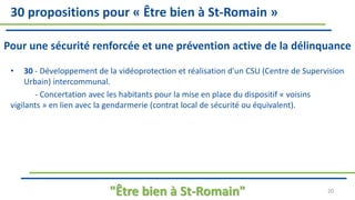 30 propositions pour « Être bien à St-Romain »
Pour une sécurité renforcée et une prévention active de la délinquance
• 30 - Développement de la vidéoprotection et réalisation d'un CSU (Centre de Supervision
Urbain) intercommunal.
- Concertation avec les habitants pour la mise en place du dispositif « voisins
vigilants » en lien avec la gendarmerie (contrat local de sécurité ou équivalent).
"Être bien à St-Romain" 20
 