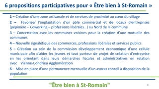 1 – Création d’une zone artisanale et de services de proximité au cœur du village
2 – Favoriser l’implantation d’un pôle commercial et de locaux d’entreprises
(pépinière – Coworking – professions libérales…) au Nord de la commune
3 – Concertation avec les communes voisines pour la création d’une mutuelle des
communes
4 – Nouvelle signalétique des commerces, professions libérales et services publics
5 – Création au sein de la commission développement économique d’une cellule
municipale afin d’aider les jeunes et tout porteur de projet de création d’entreprise
en les orientant dans leurs démarches fiscales et administratives en relation
avec Vienne-Condrieu Agglomération
6 – Mise en place d’une permanence mensuelle d’un avocat conseil à disposition de la
population
"Être bien à St-Romain" 21
6 propositions participatives pour « Être bien à St-Romain »
 