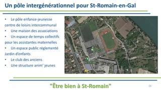 Un pôle intergénérationnel pour St-Romain-en-Gal
• Le pôle enfance-jeunesse
centre de loisirs intercommunal
• Une maison des associations
• Un espace de temps collectifs
pour les assistantes maternelles
• Un espace public réglementé
Jardin d’enfants
• Le club des anciens
• Une structure anim’ jeunes
"Être bien à St-Romain" 24
 