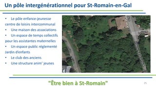 Un pôle intergénérationnel pour St-Romain-en-Gal
• Le pôle enfance-jeunesse
centre de loisirs intercommunal
• Une maison des associations
• Un espace de temps collectifs
pour les assistantes maternelles
• Un espace public réglementé
Jardin d’enfants
• Le club des anciens
• Une structure anim’ jeunes
"Être bien à St-Romain" 25
 