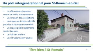 Un pôle intergénérationnel pour St-Romain-en-Gal
• Le pôle enfance-jeunesse
centre de loisirs intercommunal
• Une maison des associations
• Un espace de temps collectifs
pour les assistantes maternelles
• Un espace public réglementé
Jardin d’enfants
• Le club des anciens
• Une structure anim’ jeunes
"Être bien à St-Romain" 26
 
