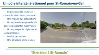 Un pôle intergénérationnel pour St-Romain-en-Gal
• Le pôle enfance-jeunesse
centre de loisirs intercommunal
• Une maison des associations
• Un espace de temps collectifs
pour les assistantes maternelles
• Un espace public réglementé
Jardin d’enfants
• Le club des anciens
• Une structure anim’ jeunes
"Être bien à St-Romain" 27
 