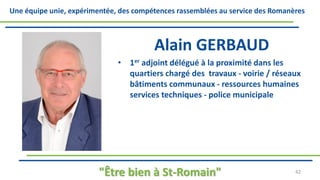 Une équipe unie, expérimentée, des compétences rassemblées au service des Romanères
Alain GERBAUD
• 1er adjoint délégué à la proximité dans les
quartiers chargé des travaux - voirie / réseaux
bâtiments communaux - ressources humaines
services techniques - police municipale
"Être bien à St-Romain" 42
 