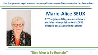 Une équipe unie, expérimentée, des compétences rassemblées au service des Romanères
Marie-Alice SEUX
• 2ème adjointe déléguée aux affaires
sociales - vice-présidente du CCAS
chargée des associations sociales
"Être bien à St-Romain" 43
 