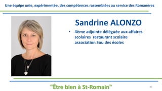 Une équipe unie, expérimentée, des compétences rassemblées au service des Romanères
Sandrine ALONZO
• 4ème adjointe déléguée aux affaires
scolaires restaurant scolaire
association Sou des écoles
"Être bien à St-Romain" 45
 