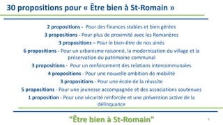 2 propositions - Pour des finances stables et bien gérées
3 propositions - Pour plus de proximité avec les Romanères
3 propositions – Pour le bien-être de nos ainés
6 propositions - Pour un urbanisme raisonné, la modernisation du village et la
préservation du patrimoine communal
3 propositions - Pour un renforcement des relations intercommunales
4 propositions - Pour une nouvelle ambition de mobilité
3 propositions - Pour une école de la réussite
5 propositions - Pour une jeunesse accompagnée et des associations soutenues
1 proposition - Pour une sécurité renforcée et une prévention active de la
délinquance
"Être bien à St-Romain" 9
30 propositions pour « Être bien à St-Romain »
 