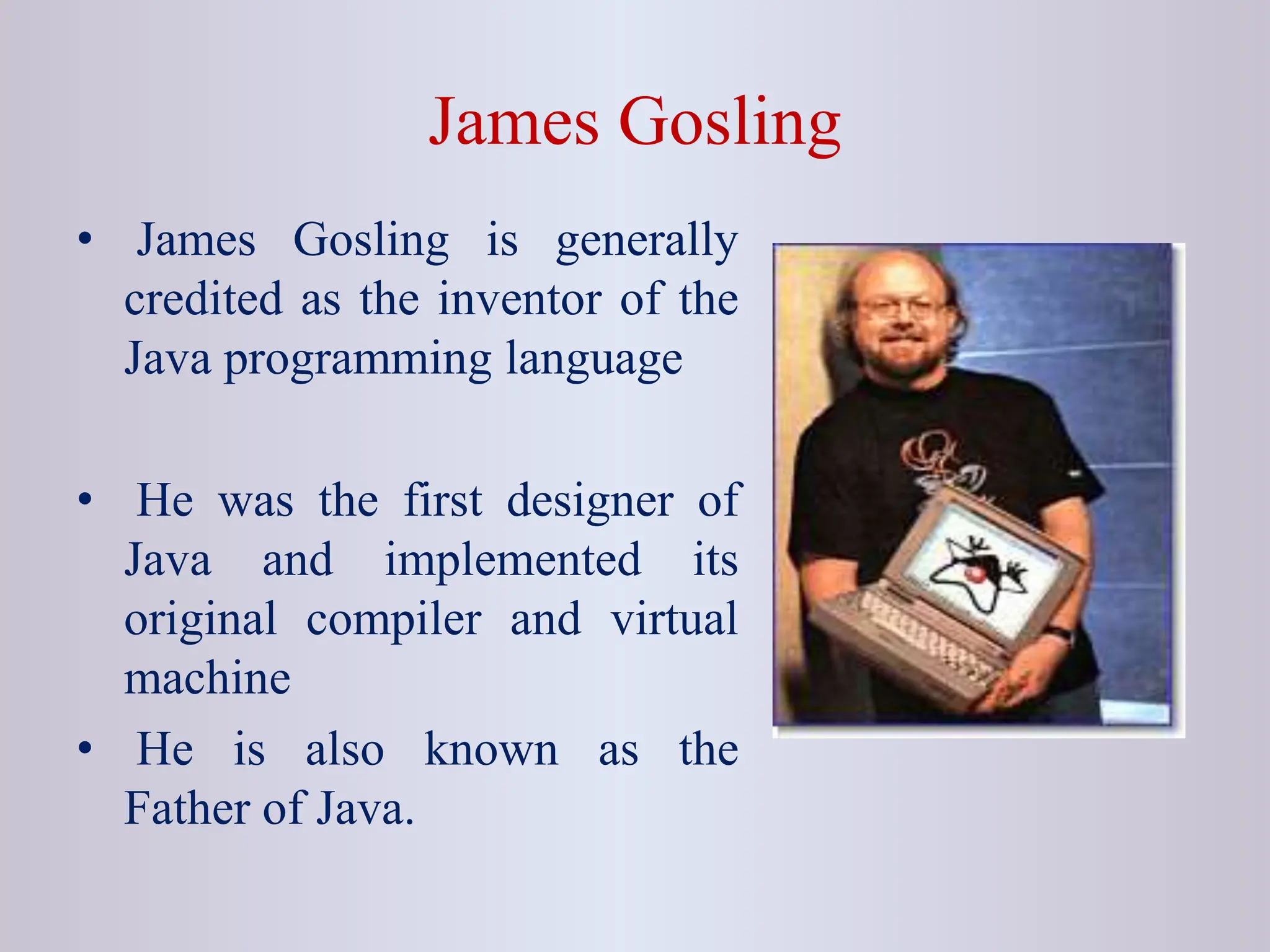 James Gosling • James Gosling is generally credited as the inventor of the Java programming language • He was the first designer of Java and implemented its original compiler and virtual machine • He is also known as the Father of Java. 