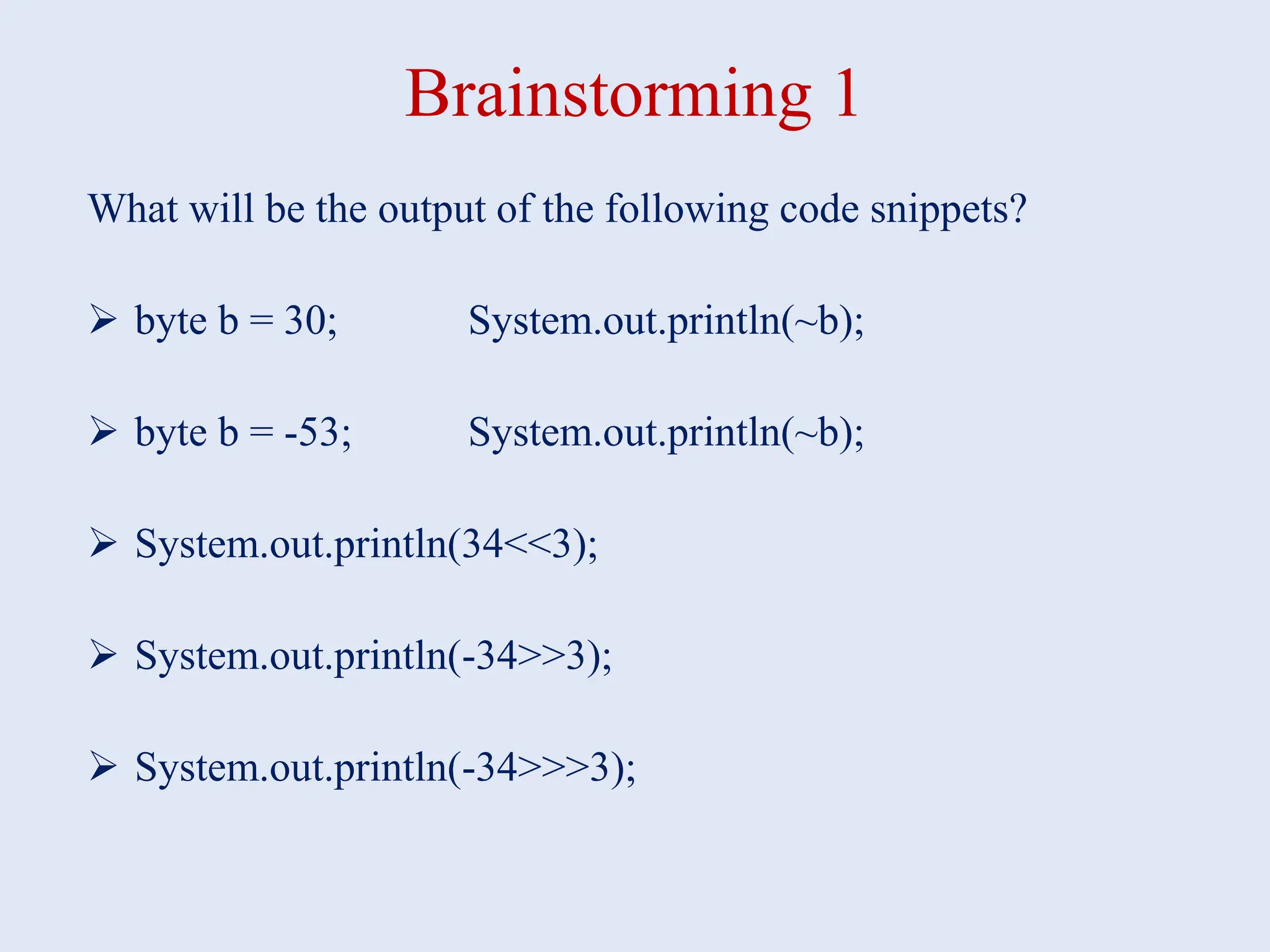Brainstorming 1 What will be the output of the following code snippets?  byte b = 30; System.out.println(~b);  byte b = -53; System.out.println(~b);  System.out.println(34<<3);  System.out.println(-34>>3);  System.out.println(-34>>>3); 
