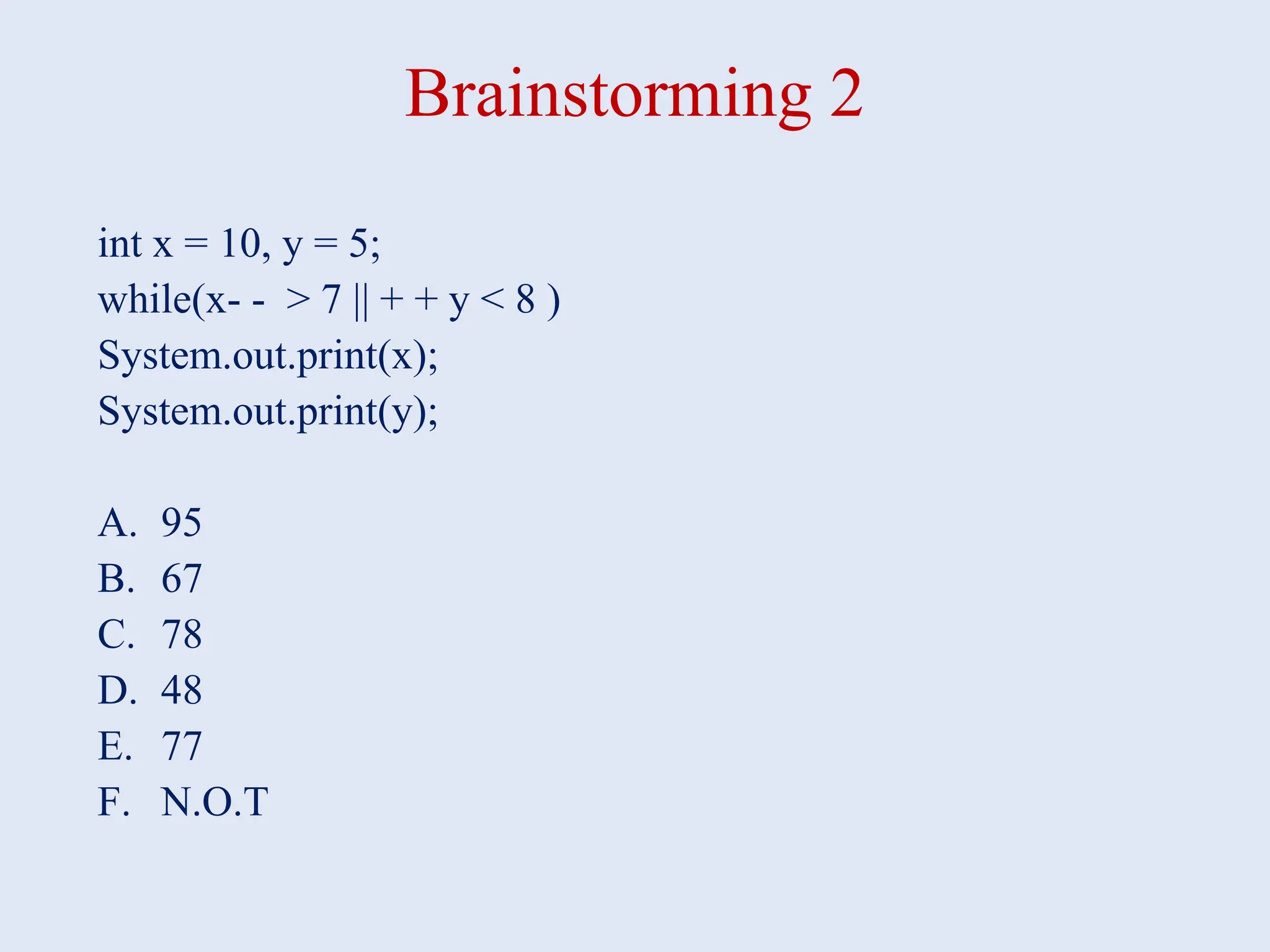 Brainstorming 2 int x = 10, y = 5; while(x- - > 7 || + + y < 8 ) System.out.print(x); System.out.print(y); A. 95 B. 67 C. 78 D. 48 E. 77 F. N.O.T 