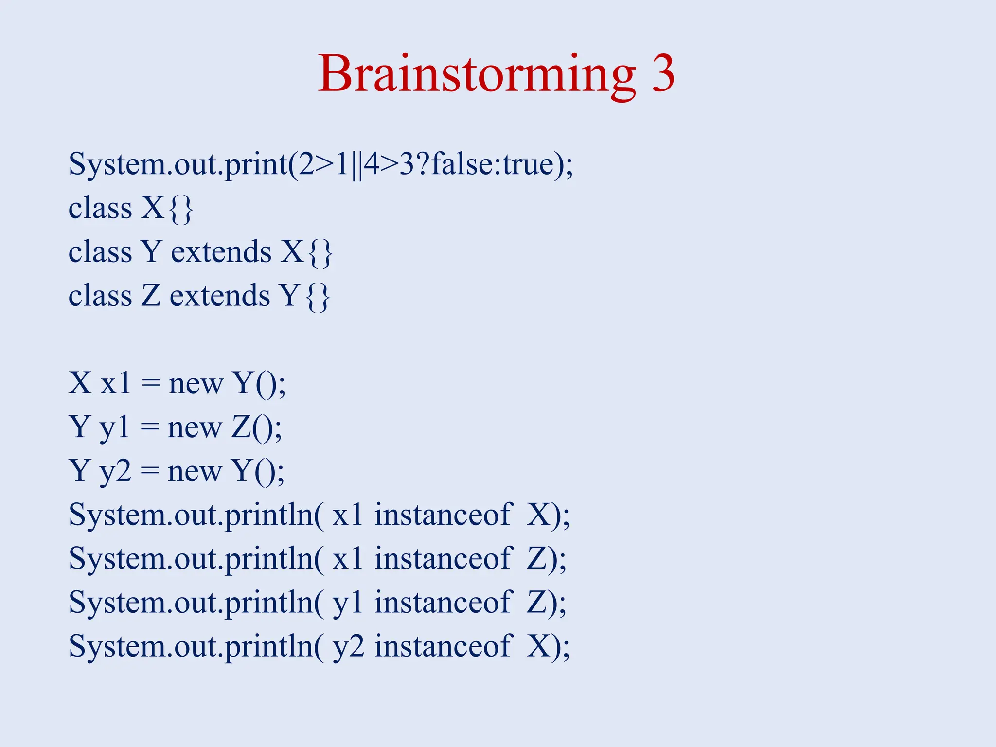 Brainstorming 3 System.out.print(2>1||4>3?false:true); class X{} class Y extends X{} class Z extends Y{} X x1 = new Y(); Y y1 = new Z(); Y y2 = new Y(); System.out.println( x1 instanceof X); System.out.println( x1 instanceof Z); System.out.println( y1 instanceof Z); System.out.println( y2 instanceof X); 